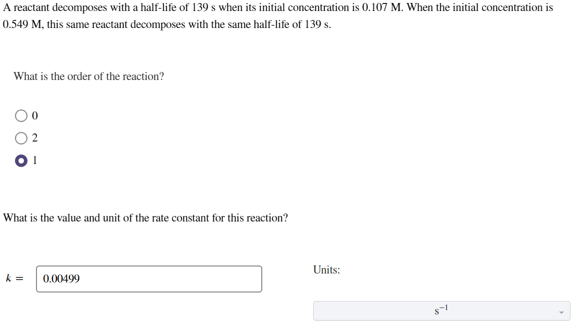 A reactant decomposes with a half-life of 139 s when its initial concentration is 0.107 M. When the initial concentration is
0.549 M, this same reactant decomposes with the same half-life of 139 s.
What is the order of the reaction?
0
2
1
What is the value and unit of the rate constant for this reaction?
k =
0.00499
Units:
T