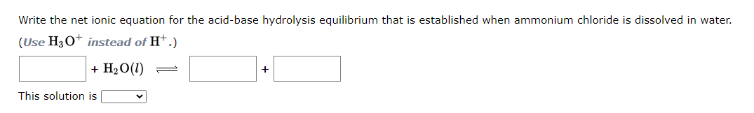 Write the net ionic equation for the acid-base hydrolysis equilibrium that is established when ammonium chloride is dissolved in water.
(Use H3O+ instead of H+.)
+ H₂O (1)
This solution is
=
+