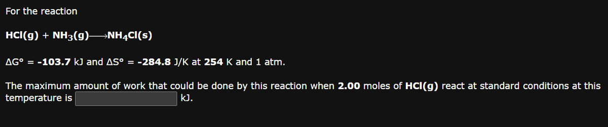 For the reaction
HCI(g) + NH3(g) NH4Cl(s)
AG° = -103.7 kJ and AS° = -284.8 J/K at 254 K and 1 atm.
The maximum amount of work that could be done by this reaction when 2.00 moles of HCI(g) react at standard conditions at this
temperature is
kJ.