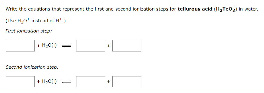 Write the equations that represent the first and second ionization steps for tellurous acid (H₂TeO3) in water.
(Use H30+ instead of H+.)
First ionization step:
+ H₂0(I) =
Second ionization step:
+ H₂O(1)
+
+