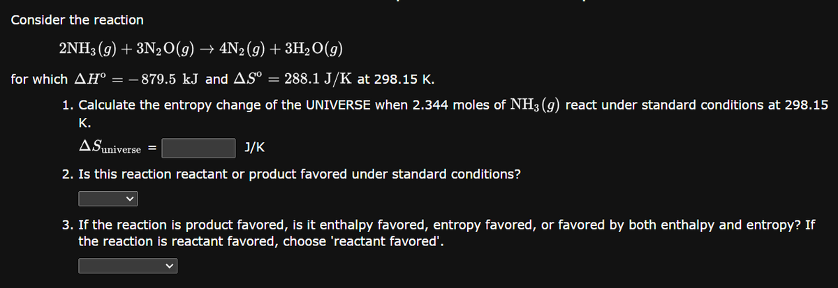 Consider the reaction
2NH3(g) + 3N₂O(g) → 4N₂ (9) + 3H₂O(g)
for which AH° = − 879.5 kJ and AS° = 288.1 J/K at 298.15 K.
1. Calculate the entropy change of the UNIVERSE when 2.344 moles of NH3(g) react under standard conditions at 298.15
K.
ASuniverse =
J/K
2. Is this reaction reactant or product favored under standard conditions?
3. If the reaction is product favored, is it enthalpy favored, entropy favored, or favored by both enthalpy and entropy? If
the reaction is reactant favored, choose 'reactant favored'.