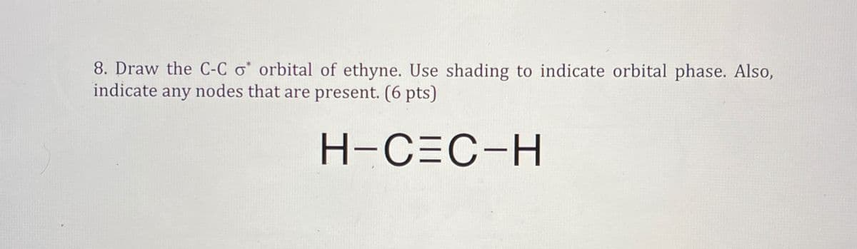 8. Draw the C-C o orbital of ethyne. Use shading to indicate orbital phase. Also,
indicate any nodes that are present. (6 pts)
H-C=C-H