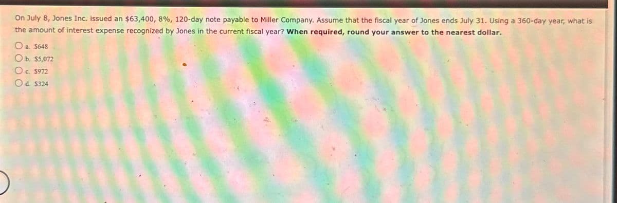 On July 8, Jones Inc. issued an $63,400, 8%, 120-day note payable to Miller Company. Assume that the fiscal year of Jones ends July 31. Using a 360-day year, what is
the amount of interest expense recognized by Jones in the current fiscal year? When required, round your answer to the nearest dollar.
a. $648
Ob. $5,072
Oc. S
c. $972
Od. $324