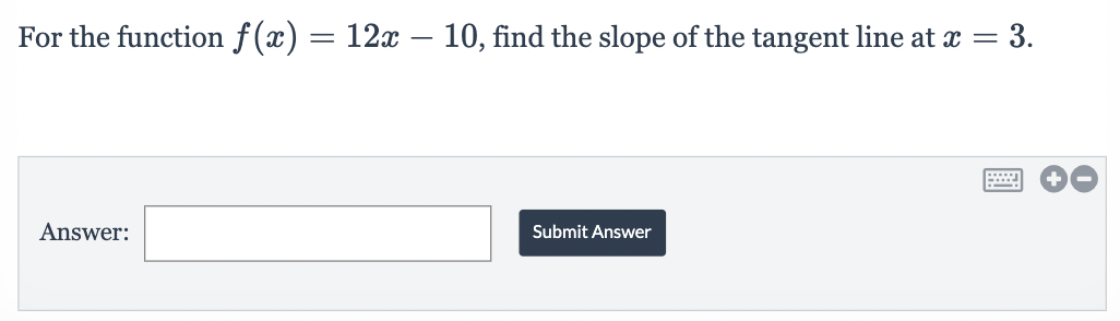 **Problem Statement:**
For the function \( f(x) = 12x - 10 \), find the slope of the tangent line at \( x = 3 \).

**Answer Submission Box:**
- There is an empty input field labeled "Answer" where you can enter your solution.
- Next to the input field is a "Submit Answer" button where you click to submit your response.

Explanation: 
This problem is asking for the slope of the tangent line to the function \( f(x) \) at a specific point \( x = 3 \). For linear functions like the one given (\( f(x) = 12x - 10 \)), the slope is constant and is represented by the coefficient of \( x \). Thus, the slope of the function \( f(x) \) at any point, including \( x = 3 \), is the value of the coefficient of \( x \) in the given linear equation. 

In this case, submit the value of the coefficient as your answer.