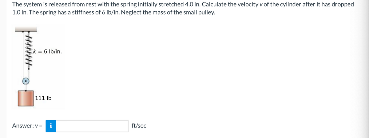 The system is released from rest with the spring initially stretched 4.0 in. Calculate the velocity v of the cylinder after it has dropped
1.0 in. The spring has a stiffness of 6 lb/in. Neglect the mass of the small pulley.
k = 6 lb/in.
111 lb
Answer: v=
ft/sec