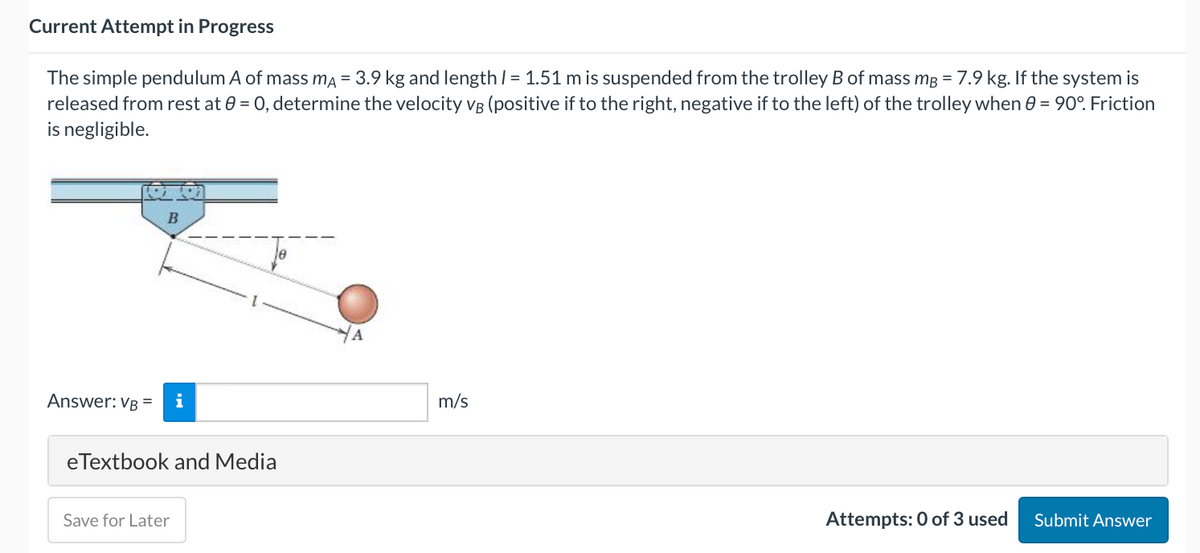 Current Attempt in Progress
The simple pendulum A of mass mA = 3.9 kg and length / = 1.51 m is suspended from the trolley B of mass mB = 7.9 kg. If the system is
released from rest at 0 = 0, determine the velocity VB (positive if to the right, negative if to the left) of the trolley when 8 = 90°. Friction
is negligible.
Answer: VB =
B
i
eTextbook and Media
Save for Later
A
m/s
Attempts: 0 of 3 used
Submit Answer