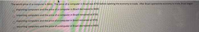 The world price of a computer is $600, The price of a computer in Brazil was $700 before opening the economy to trade. After Brazil opened the economy to trade. Bral began
importing computers and the price of a computer in Brazil decreased to $600,
importing computers and the price of a computer in Brazil remained at $700.
exporting computers and the price of a computer in Brazil remained at $700.
exporting computers and the price of a computer in Brazil decreased to $600.
