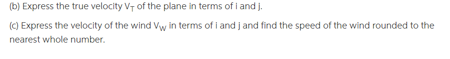 (b) Express the true velocity VT of the plane in terms of i and j.
(C) Express the velocity of the wind Vw in terms of i and j and find the speed of the wind rounded to the
nearest whole number.
