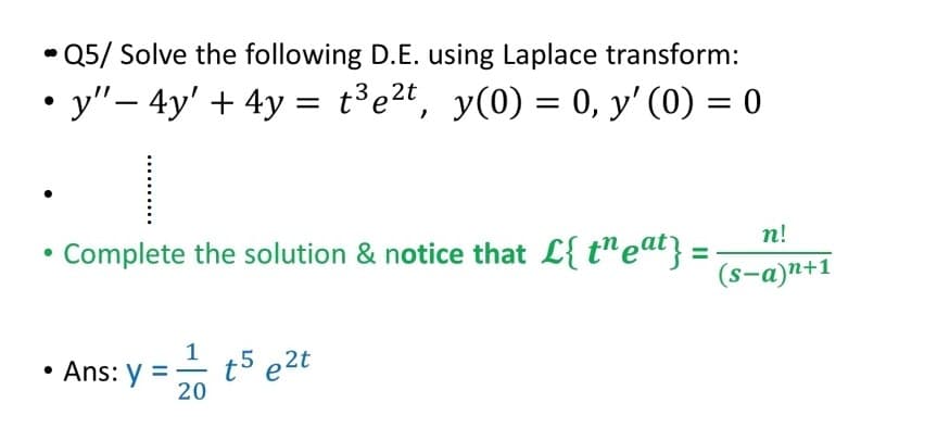 * Q5/ Solve the following D.E. using Laplace transform:
• y"- 4y' + 4y = t³e2t, y(0) = 0, y' (0) = 0
|
п!
• Complete the solution & notice that L{ t"eat} =
(s-a)n+1
1
• Ans: y
20
t5 e2t
