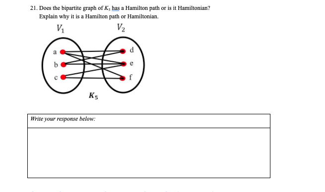 21. Does the bipartite graph of K, has a Hamilton path or is it Hamiltonian?
Explain why it is a Hamilton path or Hamiltonian.
V2
d.
f
K5
Write your response below:
