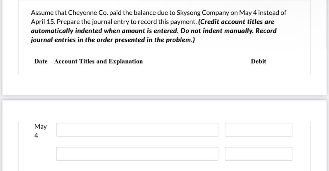 Assume that Cheyenne Co. paid the balance due to Skysong Company on May 4 instead of
April 15. Prepare the journal entry to record this payment. (Credit account titles are
automatically indented when amount is entered. Do not indent manually. Record
journal entries in the order presented in the problem.)
Date
Account Titles and Explanation
Debit
May
4
