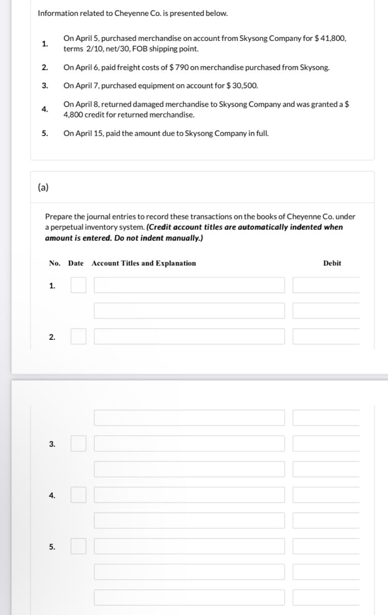 Information related to Cheyenne Co. is presented below.
On April 5, purchased merchandise on account from Skysong Company for $ 41,800,
terms 2/10, net/30, FOB shipping point.
1.
2.
On April 6, paid freight costs of $790 on merchandise purchased from Skysong.
3.
On April 7, purchased equipment on account for $ 30,500.
On April 8, returned damaged merchandise to Skysong Company and was granted a $
4,800 credit for returned merchandise.
4.
5.
On April 15, paid the amount due to Skysong Company in full.
(a)
Prepare the journal entries to record these transactions on the books of Cheyenne Co. under
a perpetual inventory system. (Credit account titles are automatically indented when
amount is entered. Do not indent manually.)
No. Date
Account Titles and Explanation
Debit
1.
2.
3.
4.
5.
