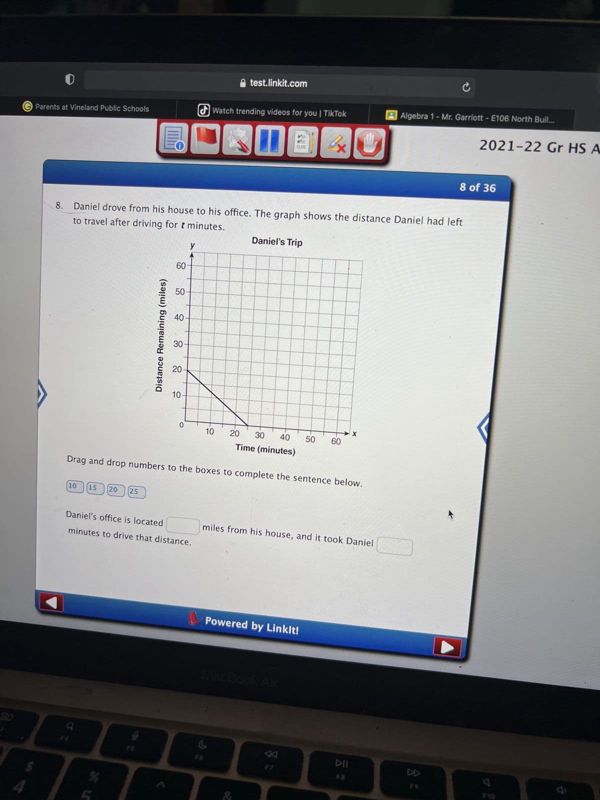 8.0
4
test.linkit.com
Watch trending videos for you | TikTok
Parents at Vineland Public Schools
D
0 B
3x
8 of 36
8. Daniel drove from his house to his office. The graph shows the distance Daniel had left
to travel after driving for t minutes.
Daniel's Trip
y
40
30
20
10-
0
10
20 30 40 50 60
Time (minutes)
Drag and drop numbers to the boxes to complete the sentence below.
10
15 20 25
Daniel's office is located
miles from his house, and it took Daniel
minutes to drive that distance.
Powered by Linklt!
MacBook Air
a
F6
%
F5
Distance Remaining (miles)
60
50
F7
DII
F8
X
AAlgebra 1 - Mr. Garriott - E106 North Buil...
8 %
2021-22 Gr HS A
F10