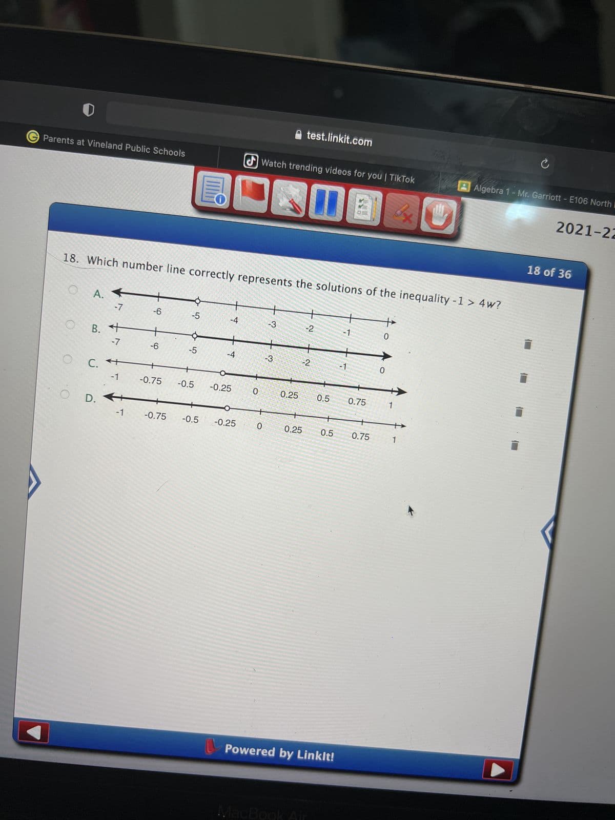 ### Number Line Representations of Inequalities

**Question 18**: Which number line correctly represents the solutions of the inequality \( -1 > 4w \)?

Here are the options provided:

**Option A**:
- Number line ranging from -7 to 5.
- There's a closed circle at -7 and an arrow pointing to the left, indicating all values less than or equal to -7 are the solutions.

**Option B**:
- Number line ranging from -7 to 2.
- There's an open circle at -1 and an arrow pointing to the right, indicating all values greater than -1 are the solutions.

**Option C**:
- Number line ranging from -5 to 3.
- There's an open circle at -0.25 and an arrow pointing to the left, indicating all values less than -0.25 are the solutions.

**Option D**:
- Number line ranging from -1 to 1.
- There's a closed circle at -0.25 and an arrow pointing to the left, indicating all values less than or equal to -0.25 are the solutions.

Each number line graph visually represents a range of values that satisfy the given inequality. Identifying the correct representation involves solving the inequality \( -1 > 4w \) and determining the appropriate corresponding values on the number line.

**Graph Explanation:**
- **Closed Circle**: The value at the point is included in the solution set (≤ or ≥).
- **Open Circle**: The value at the point is not included in the solution set (< or >).
- **Arrow Direction**: Indicates the range of values extending towards negative or positive infinity.

For educational purposes, this exercise helps students understand how to translate algebraic inequalities into a visual format for better comprehension and analysis.