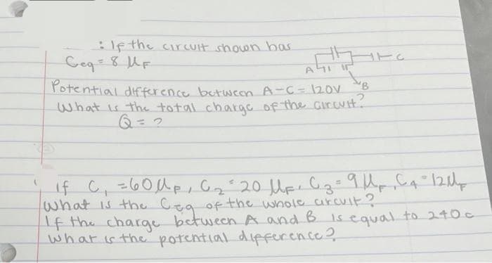 If the cirCUlt shown has
Ceq=8UF
rotential dfference butween A-C= 12ov B
What is the total chargc of the Gircuit.
Q= 2
1fC,260人p,G220
what is the Cea of the whole urcult?
If the charge between A and B Isequal to 240c
what is the potential difference?
