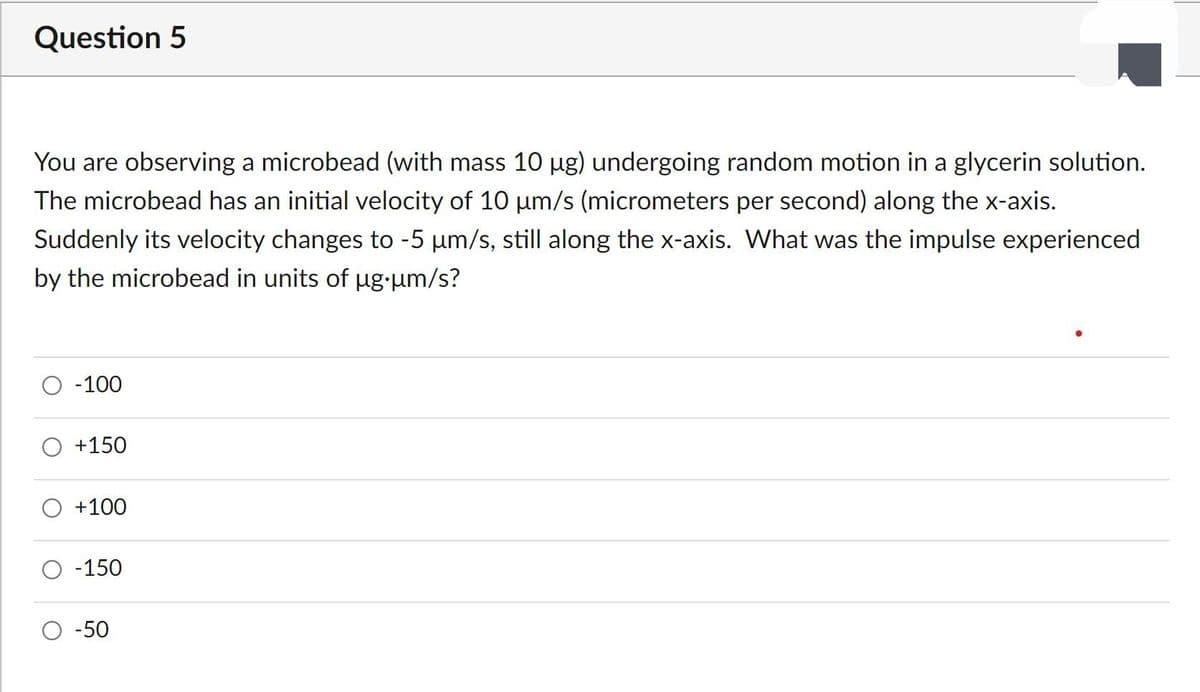 Question 5
You are observing a microbead (with mass 10 µg) undergoing random motion in a glycerin solution.
The microbead has an initial velocity of 10 um/s (micrometers per second) along the x-axis.
Suddenly its velocity changes to -5 µm/s, still along the x-axis. What was the impulse experienced
by the microbead in units of µg-um/s?
O -100
O +150
+100
-150
-50
