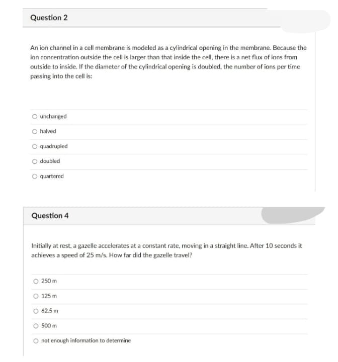 Question 2
An ion channel in a cell membrane is modeled as a cylindrical opening in the membrane. Because the
ion concentration outside the cell is larger than that inside the cell, there is a net flux of ions from
outside to inside. If the diameter of the cylindrical opening is doubled, the number of ions per time
passing into the cell is:
O unchanged
O halved
quadrupled
doubled
O quartered
Question 4
Initially at rest, a gazelle accelerates at a constant rate, moving in a straight line. After 10 seconds it
achieves a speed of 25 m/s. How far did the gazelle travel?
250 m
O 125 m
62.5 m
O 500 m
not enough information to determine
