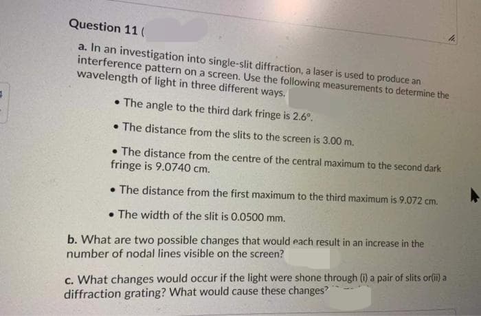 Question 11 (
a. In an investigation into single-slit diffraction, a laser is used to produce an
interference pattern on a screen. Use the following measurements to determine the
wavelength of light in three different ways.
• The angle to the third dark fringe is 2.6°.
• The distance from the slits to the screen is 3.00 m.
• The distance from the centre of the central maximum to the second dark
fringe is 9.0740 cm.
• The distance from the first maximum to the third maximum is 9.072 cm.
• The width of the slit is 0.0500 mm.
b. What are two possible changes that would each result in an increase in the
number of nodal lines visible on the screen?
c. What changes would occur if the light were shone through (i) a pair of slits or(ii) a
diffraction grating? What would cause these changes?
