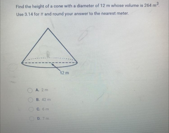 Find the height of a cone with a diameter of 12 m whose volume is 264 m3
Use 3.14 for T and round your answer to the nearest meter.
12 m
A. 2 m
B. 42 m
C. 6 m
OD. 7 m
