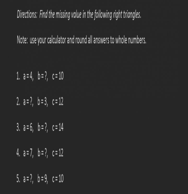 ## Directions: Find the missing value in the following right triangles.

**Note**: Use your calculator and round all answers to whole numbers.

1. \( a = 4 \),  \( b = ? \),  \( c = 10 \)

2. \( a = ? \),  \( b = 3 \),  \( c = 12 \)

3. \( a = 6 \),  \( b = ? \),  \( c = 14 \)

4. \( a = 7 \),  \( b = ? \),  \( c = 12 \)

5. \( a = ? \),  \( b = 9 \),  \( c = 10 \)