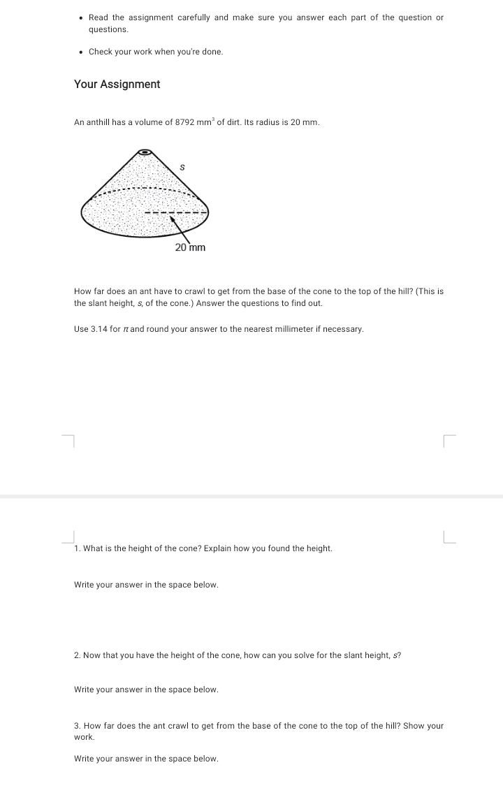 • Read the assignment carefully and make sure you answer each part of the question or
questions.
• Check your work when you're done.
Your Assignment
An anthill has a volume of 8792 mm of dirt. Its radius is 20 mm.
20 mm
How far does an ant have to crawl to get from the base of the cone to the top of the hill? (This is
the slant height, s, of the cone.) Answer the questions to find out.
Use 3.14 for nand round your answer to the nearest millimeter if necessary.
1. What is the height of the cone? Explain how you found the height.
Write your answer in the space below.
2. Now that you have the height of the cone, how can you solve for the slant height, s?
Write your answer in the space below.
3. How far does the ant crawl to get from the base of the cone to the top of the hill? Show your
work.
Write your answer in the space below.
