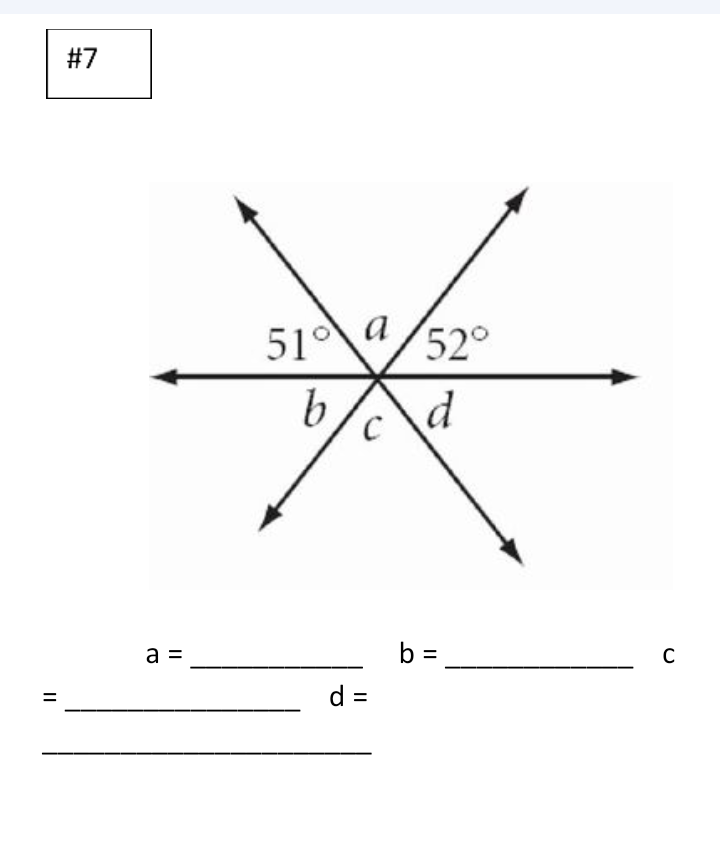 ### Problem #7

#### Diagram Explanation

This diagram illustrates two intersecting lines forming four angles labeled as \(a\), \(b\), \(c\), and \(d\). The diagram indicates the measures of two angles adjacent to \(a\):

- The angle across from \(a\) is labeled 51°, making these vertical angles.
- The angle adjacent to \(a\) on the right side is labeled 52°, forming a linear pair with \(a\).

#### Questions and Answers

For the values of the angles, fill in the blanks:

- \(a =\) __________
- \(b =\) __________
- \(c =\) __________
- \(d =\) __________

#### Answer Explanation

To solve for the unknown angles:

- Vertical angles are equal, so \(a = 51°\).
- Linear pairs sum to 180°, so \(a + 52° = 180°\). Therefore, \(c = 128°\).
- \(b\) is vertical to \(c\), so \(b = 128°\).
- Opposite of \(b\) forming a linear pair is \(d\), so \(d + 51° = 180°\). Therefore, \(d = 129°\).

Replace the blanks with these calculated angle measures to complete the assignment.