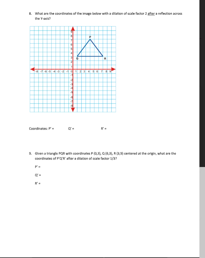 8. What are the coordinates of the image below with a dilation of scale factor 2 after a reflection across
the Y-axis?
6.
41
3
2
R
-8 -7 -6 -5 -4 -3 -2 -1 0 1 2 3 4 5 6 7 8 9
-1
-2
-7
Coordinates: P'-
Q' =
R' =
9. Given a triangle PQR with coordinates P (0,3), Q (6,3), R (3,9) centered at the origin, what are the
coordinates of P'Q'R' after a dilation of scale factor 1/3?
P'=
Q' =
R' =
