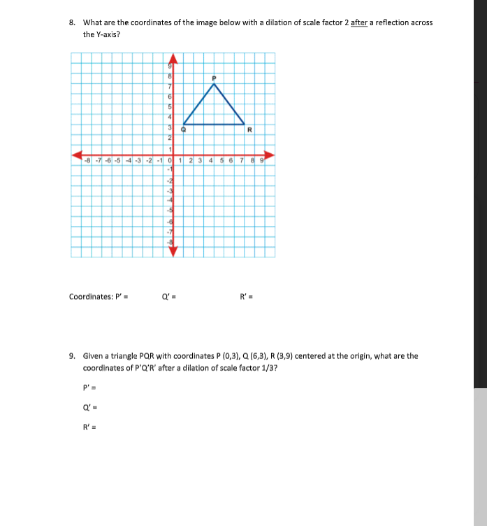 8. What are the coordinates of the image below with a dilation of scale factor 2 after a reflection across
the Y-axis?
4
R
-8 -7 -6 -5 -4 -3-2 -1 0 1 2 3 4 5 6 7 8 9
-2
4
-7
Coordinates: P' =
R' =
9. Given a triangle PQR with coordinates P (0,3), Q (6,3), R (3,9) centered at the origin, what are the
coordinates of P'Q'R' after a dilation of scale factor 1/3?
P'=
R' =
