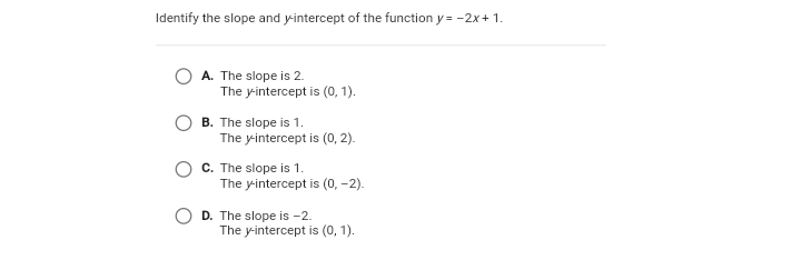 Identify the slope and y-intercept of the function y = -2x+ 1.
A. The slope is 2.
The y-intercept is (0, 1).
B. The slope is 1.
The yintercept is (0, 2).
C. The slope is 1.
The yintercept is (0, -2).
D. The slope is -2.
The y-intercept is (o, 1).
