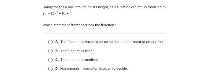 Danny tosses a ball into the air. Its height, as a function of time, is modeled by
y= -16x? + 9x+ 4.
Which statement best describes the function?
A. The function is linear at some points and nonlinear at other points.
B. The function is linear.
C. The function is nonlinear.
D. Not enough information is given to decide.
