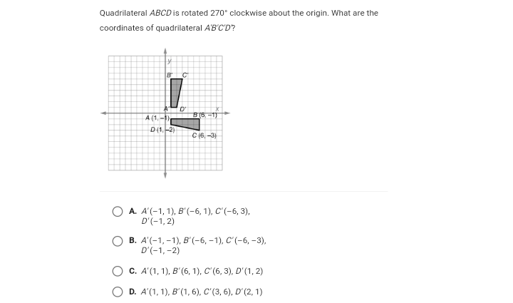 Quadrilateral ABCD is rotated 270° clockwise about the origin. What are the
coordinates of quadrilateral A'B'C'D?
C.
D'
A (1,-)
D(1,-2)
C (6, -3)
А. А'(-1, 1), В'(-6, 1), С"'(-6, 3),
D'(-1, 2)
В. А'(-1,-1), в"(-6, -1), С'(-6, -3),
D'(-1,-2)
C. A'(1, 1), B'(6, 1), C'(6, 3), D'(1, 2)
D. A'(1, 1), B'(1, 6), C'(3, 6), D'(2, 1)
