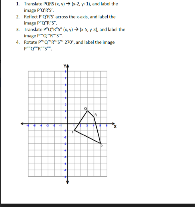 ### Transformation of Quadrilateral PQRS

**Instructions:**

1. **Translate PQRS**  
   Apply the translation (x, y) → (x-2, y+1) to quadrilateral PQRS, and label the new image as P'Q'R'S'.

2. **Reflect P'Q'R'S'**  
   Reflect the translated image P'Q'R'S' across the x-axis, and label the result as P"Q"R"S".

3. **Translate P"Q"R"S"**  
   Apply the translation (x, y) → (x-5, y-3) to the reflected image P"Q"R"S", and label this image as P‴Q‴R‴S‴.

4. **Rotate P‴Q‴R‴S‴**  
   Rotate the translated and reflected image P‴Q‴R‴S‴ by 270° counterclockwise, and label the final image as P‴‴Q‴‴R‴‴S‴‴.

**Graph Explanation:**

- The graph displays a coordinate plane with the x-axis and y-axis both ranging from -8 to 8.
- Quadrilateral PQRS is plotted on this graph with vertices P, Q, R, and S.
- The quadrilateral is positioned approximately in the first quadrant initially.
- Vertices are labeled with their respective letters on the graph, and lines connect the points to form the shape of a quadrilateral.

This activity involves multiple transformations, including translation, reflection, and rotation, illustrating how these operations affect the position and orientation of geometric figures on a coordinate plane.