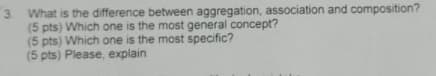 3. What is the difference between aggregation, association and composition?
(5 pts) Which one is the most general concept?
(5 pts) Which one is the most specific?
(5 pts) Please, explain