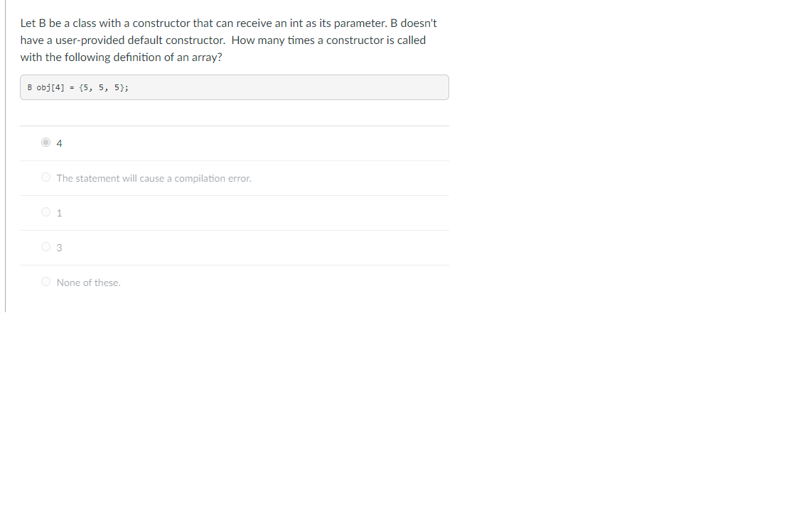 Let B be a class with a constructor that can receive an int as its parameter. B doesn't
have a user-provided default constructor. How many times a constructor is called
with the following definition of an array?
B obj[4] = {5, 5, 5);
4
O The statement will cause a compilation error.
O 1
3
None of these.