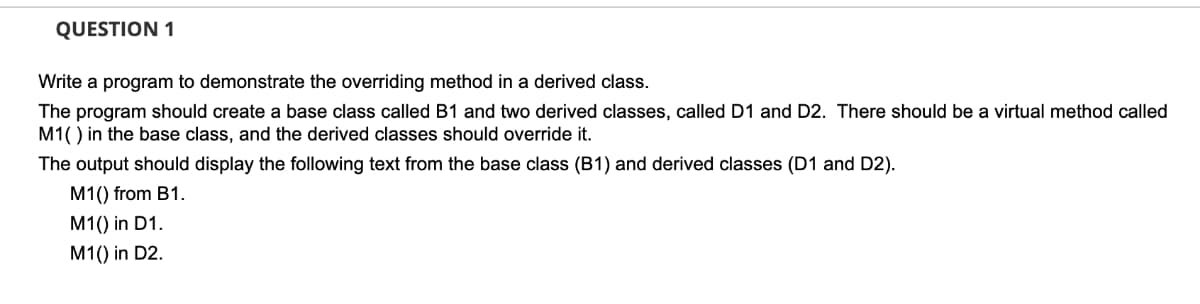 QUESTION 1
Write a program to demonstrate the overriding method in a derived class.
The program should create a base class called B1 and two derived classes, called D1 and D2. There should be a virtual method called
M1() in the base class, and the derived classes should override it.
The output should display the following text from the base class (B1) and derived classes (D1 and D2).
M1() from B1.
M1() in D1.
M1() in D2.