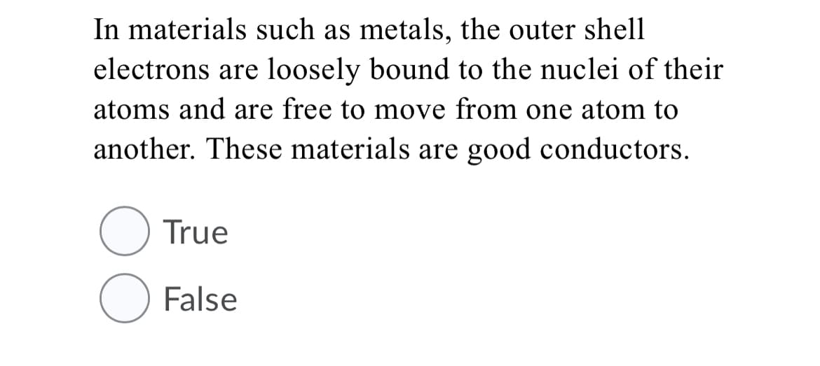 In materials such as metals, the outer shell
electrons are loosely bound to the nuclei of their
atoms and are free to move from one atom to
another. These materials are good conductors.
True
O False
