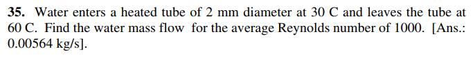 35. Water enters a heated tube of 2 mm diameter at 30 C and leaves the tube at
60 C. Find the water mass flow for the average Reynolds number of 1000. [Ans.:
0.00564 kg/s].
