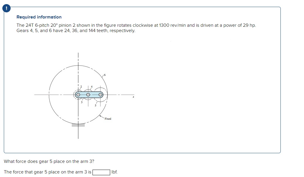 Required information
The 24T 6-pitch 20° pinion 2 shown in the figure rotates clockwise at 1300 rev/min and is driven at a power of 29 hp.
Gears 4, 5, and 6 have 24, 36, and 144 teeth, respectively.
16
3
Fixed
What force does gear 5 place on the arm 3?
The force that gear 5 place on the arm 3 is|
Ibf.
