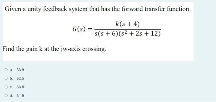 Given a unity feedback system that has the forward transfer function:
k(s + 4)
G(s) =
s(s + 6) (s2 + 2s + 12)
Find the gain k at the jw-axis crossing.
a. 33.9
O b. 32.5
O C. 33.5
O d. 31.9
