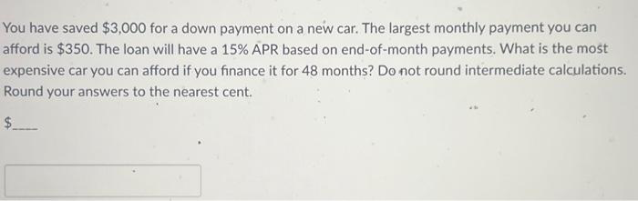 You have saved $3,000 for a down payment on a new car. The largest monthly payment you can
afford is $350. The loan will have a 15% APR based on end-of-month payments. What is the most
expensive car you can afford if you finance it for 48 months? Do not round intermediate calculations.
Round your answers to the nearest cent.
$