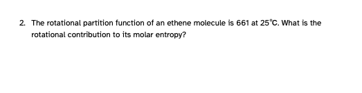 2. The rotational partition function of an ethene molecule is 661 at 25°C. What is the
rotational contribution to its molar entropy?