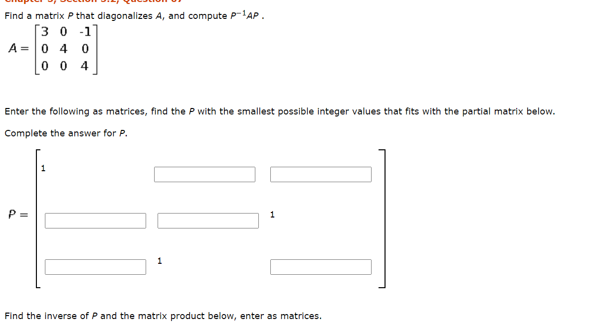 Find a matrix P that diagonalizes A, and compute P-'AP .
3 0
A = 0 4
-1
0 0 4
Enter the following as matrices, find the P with the smallest possible integer values that fits with the partial matrix below.
Complete the answer for P.
1
P =
1
Find the inverse of P and the matrix product below, enter as matrices.
