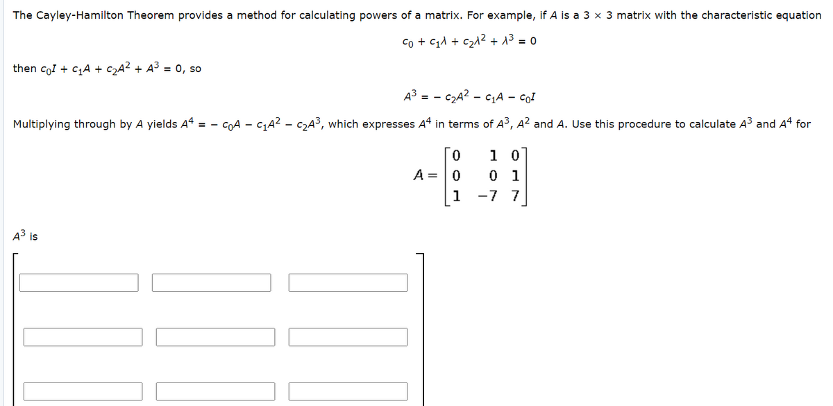 The Cayley-Hamilton Theorem provides a method for calculating powers of a matrix. For example, if A is a 3 x 3 matrix with the characteristic equation
Co + C11 + c21² + 13 = 0
then coI + C1A + c2A? + A3 = 0, so
A3 = -
c2A? - c1A – CoI
Multiplying through by A yields A4 = -
COA - CA? - C2A³, which expresses A4 in terms of A3, A? and A. Use this procedure to calculate A³ and A4 for
1 0
A = |0
0 1
1
-7 7
A3 is
