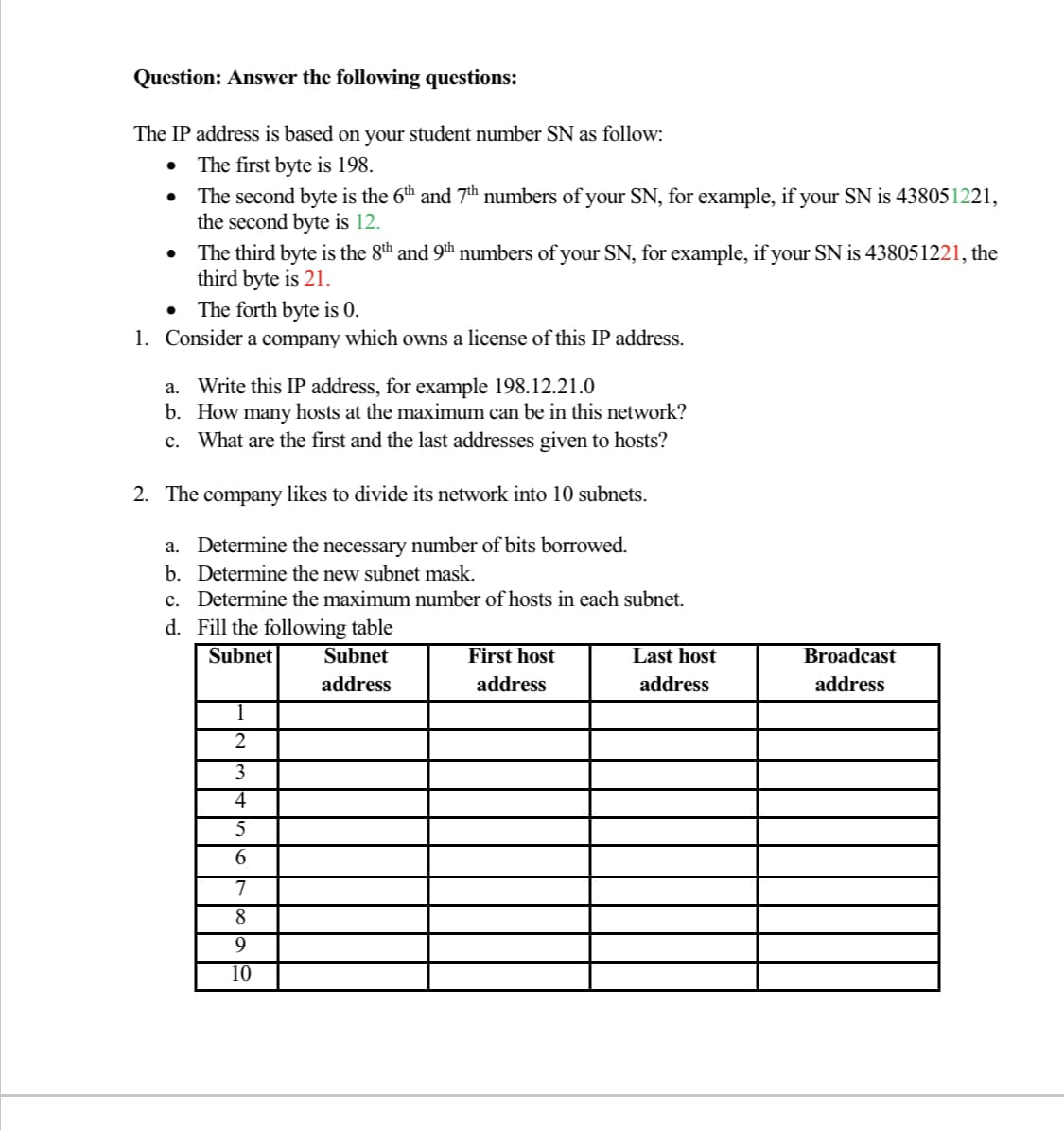 Question: Answer the following questions:
The IP address is based on your student number SN as follow:
The first byte is 198.
The second byte is the 6th and 7th numbers of your SN, for example, if your SN is 438051221,
the second byte is 12.
The third byte is the 8th and 9th numbers of your SN, for example, if your SN is 438051221, the
third byte is 21.
• The forth byte is 0.
1. Consider a company which owns a license of this IP address.
a. Write this IP address, for example 198.12.21.0
b. How many hosts at the maximum can be in this network?
c. What are the first and the last addresses given to hosts?
2. The company likes to divide its network into 10 subnets.
a. Determine the necessary number of bits borrowed.
b. Determine the new subnet mask.
c. Determine the maximum number of hosts in each subnet.
d. Fill the following table
Subnet
Subnet
First host
Last host
Broadcast
address
address
address
address
2
3
4
5
6.
7
8
9
10
