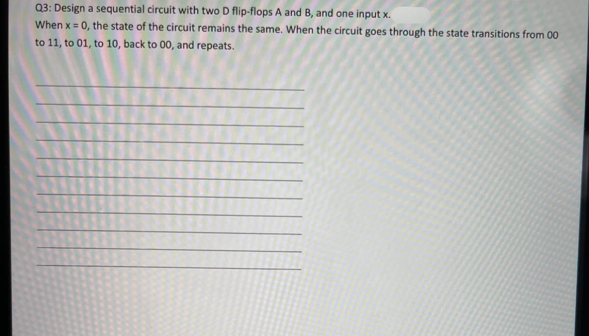 Q3: Design a sequential circuit with two D flip-flops A and B, and one input x.
When x = 0, the state of the circuit remains the same. When the circuit goes through the state transitions from 00
to 11, to 01, to 10, back to 00, and repeats.
