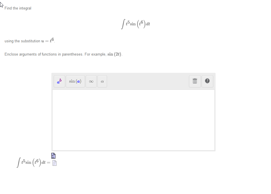 **Problem: Find the Integral**

Evaluate the integral:

\[
\int t^5 \sin(t^6) \, dt
\]

using the substitution \( u = t^6 \).

**Guidance:**

- Enclose arguments of functions in parentheses. For example, write \(\sin(2t)\).

**Workspace Interface:**

- There are buttons for various mathematical symbols such as exponents (\(a^b\)), sine (\(\sin(a)\)), infinity (\(\infty\)), and the Greek letter alpha (\(\alpha\)). 
- A delete button and help button are also present for editing and assistance.
  
At the bottom, the integral is restated:

\[
\int t^5 \sin(t^6) \, dt =
\]

This setup suggests performing integration by substitution to solve the integral.