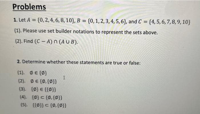 Problems
1. Let A = {0, 2, 4, 6, 8, 10), B = {0, 1, 2, 3, 4, 5, 6), and C = {4, 5, 6, 7, 8, 9, 10)
(1). Please use set builder notations to represent the sets above.
(2). Find (CA) n (AUB).
2. Determine whether these statements are true or false:
(1). Ø € {0}
(2). ØE {0, {0}}
(3). {0} = {{0}}
I
(4). {0} = {0, {0}}
(5). {{0}} = {0, {0}}