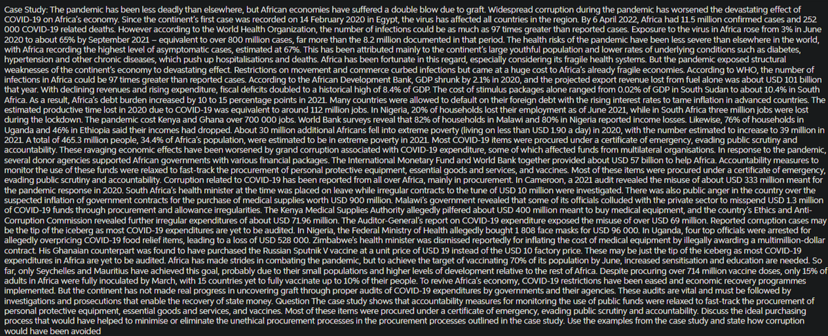 Case Study: The pandemic has been less deadly than elsewhere, but African economies have suffered a double blow due to graft. Widespread corruption during the pandemic has worsened the devastating effect of
COVID-19 on Africa's economy. Since the continent's first case was recorded on 14 February 2020 in Egypt, the virus has affected all countries in the region. By 6 April 2022, Africa had 11.5 million confirmed cases and 252
000 COVID-19 related deaths. However according to the World Health Organization, the number of infections could be as much as 97 times greater than reported cases. Exposure to the virus in Africa rose from 3% in June
2020 to about 65% by September 2021 - equivalent to over 800 million cases, far more than the 8.2 million documented in that period. The health risks of the pandemic have been less severe than elsewhere in the world,
with Africa recording the highest level of asymptomatic cases, estimated at 67%. This has been attributed mainly to the continent's large youthful population and lower rates of underlying conditions such as diabetes,
hypertension and other chronic diseases, which push up hospitalisations and deaths. Africa has been fortunate in this regard, especially considering its fragile health systems. But the pandemic exposed structural
weaknesses of the continent's economy to devastating effect. Restrictions on movement and commerce curbed infections but came at a huge cost to Africa's already fragile economies. According to WHO, the number of
infections in Africa could be 97 times greater than reported cases. According to the African Development Bank, GDP shrunk by 2.1% in 2020, and the projected export revenue lost from fuel alone was about USD 101 billion
that year. With declining revenues and rising expenditure, fiscal deficits doubled to a historical high of 8.4% of GDP. The cost of stimulus packages alone ranged from 0.02% of GDP in South Sudan to about 10.4% in South
Africa. As a result, Africa's debt burden increased by 10 to 15 percentage points in 2021. Many countries were allowed to default on their foreign debt with the rising interest rates to tame inflation in advanced countries. The
estimated productive time lost in 2020 due to COVID-19 was equivalent to around 112 million jobs. In Nigeria, 20% of households lost their employment as of June 2021, while in South Africa three million jobs were lost
during the lockdown. The pandemic cost Kenya and Ghana over 700 000 jobs. World Bank surveys reveal that 82% of households in Malawi and 80% in Nigeria reported income losses. Likewise, 76% of households in
Uganda and 46% in Ethiopia said their incomes had dropped. About 30 million additional Africans fell into extreme poverty (living on less than USD 1.90 a day) in 2020, with the number estimated to increase to 39 million in
2021. A total of 465.3 million people, 34.4% of Africa's population, were estimated to be in extreme poverty in 2021. Most COVID-19 items were procured under a certificate of emergency, evading public scrutiny and
accountability. These ravaging economic effects have been worsened by grand corruption associated with COVID-19 expenditure, some of which affected funds from multilateral organisations. In response to the pandemic,
several donor agencies supported African governments with various financial packages. The International Monetary Fund and World Bank together provided about USD 57 billion to help Africa. Accountability measures to
monitor the use of these funds were relaxed to fast-track the procurement of personal protective equipment, essential goods and services, and vaccines. Most of these items were procured under a certificate of emergency,
evading public scrutiny and accountability. Corruption related to COVID-19 has been reported from all over Africa, mainly in procurement. In Cameroon, a 2021 audit revealed the misuse of about USD 333 million meant for
the pandemic response in 2020. South Africa's health minister at the time was placed on leave while irregular contracts to the tune of USD 10 million were investigated. There was also public anger in the country over the
suspected inflation of government contracts for the purchase of medical supplies worth USD 900 million. Malawi's government revealed that some of its officials colluded with the private sector to misspend USD 1.3 million
of COVID-19 funds through procurement and allowance irregularities. The Kenya Medical Supplies Authority allegedly pilfered about USD 400 million meant to buy medical equipment, and the country's Ethics and Anti-
Corruption Commission revealed further irregular expenditures of about USD 71.96 million. The Auditor-General's report on COVID-19 expenditure exposed the misuse of over USD 69 million. Reported corruption cases may
be the tip of the iceberg as most COVID-19 expenditures are yet to be audited. In Nigeria, the Federal Ministry of Health allegedly bought 1 808 face masks for USD 96 000. In Uganda, four top officials were arrested for
allegedly overpricing COVID-19 food relief items, leading to a loss of USD 528 000. Zimbabwe's health minister was dismissed reportedly for inflating the cost of medical equipment by illegally awarding a multimillion-dollar
contract. His Ghanaian counterpart was found to have purchased the Russian Sputnik V vaccine at a unit price of USD 19 instead of the USD 10 factory price. These may be just the tip of the iceberg as most COVID-19
expenditures in Africa are yet to be audited. Africa has made strides in combating the pandemic, but to achieve the target of vaccinating 70% of its population by June, increased sensitisation and education are needed. So
far, only Seychelles and Mauritius have achieved this goal, probably due to their small populations and higher levels of development relative to the rest of Africa. Despite procuring over 714 million vaccine doses, only 15% of
adults in Africa were fully inoculated by March, with 15 countries yet to fully vaccinate up to 10% of their people. To revive Africa's economy, COVID-19 restrictions have been eased and economic recovery programmes
implemented. But the continent has not made real progress in uncovering graft through proper audits of COVID-19 expenditures by governments and their agencies. These audits are vital and must be followed by
investigations and prosecutions that enable the recovery of state money. Question The case study shows that accountability measures for monitoring the use of public funds were relaxed to fast-track the procurement of
personal protective equipment, essential goods and services, and vaccines. Most of these items were procured under a certificate of emergency, evading public scrutiny and accountability. Discuss the ideal purchasing
process that would have helped to minimise or eliminate the unethical procurement processes in the procurement processes outlined in the case study. Use the examples from the case study and state how corruption
would have been avoided