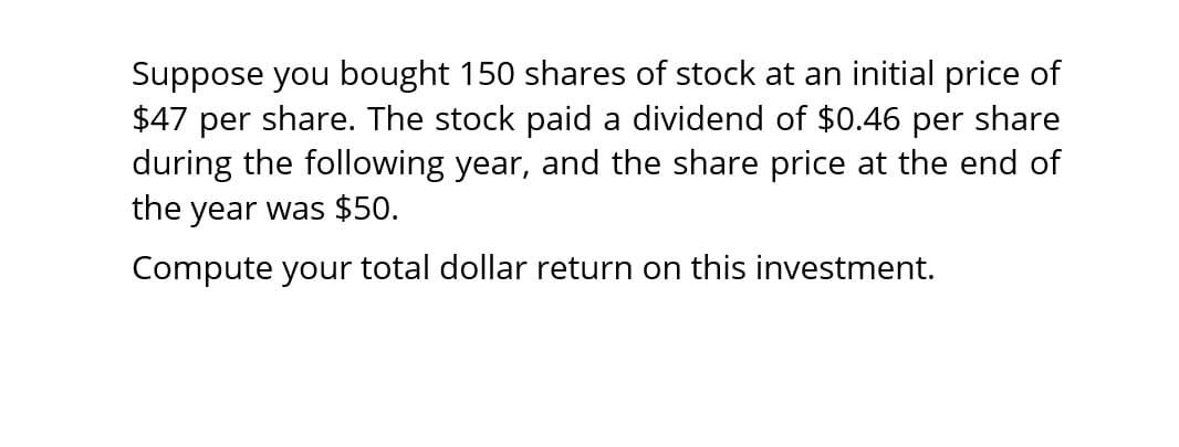 Suppose you bought 150 shares of stock at an initial price of
$47 per share. The stock paid a dividend of $0.46 per share
during the following year, and the share price at the end of
the year was $50.
Compute your total dollar return on this investment.