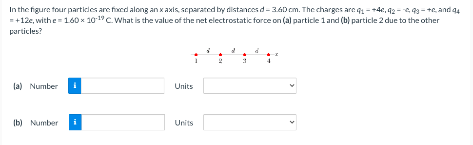 In the figure four particles are fixed along an x axis, separated by distances d = 3.60 cm. The charges are q1 = +4e, q2 = -e, 93 = +e, and q4
= +12e, with e= 1.60 x 10-19 C. What is the value of the net electrostatic force on (a) particle 1 and (b) particle 2 due to the other
particles?
d
1
2
4
(a) Number
i
Units
(b) Number
i
Units
